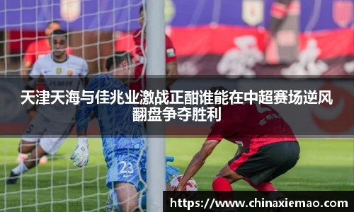 天津天海与佳兆业激战正酣谁能在中超赛场逆风翻盘争夺胜利